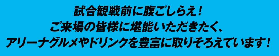 試合観戦前に腹ごしらえ！ご来場の皆様に堪能いただきたく、アリーナグルメやドリンクを豊富に取りそろえています！