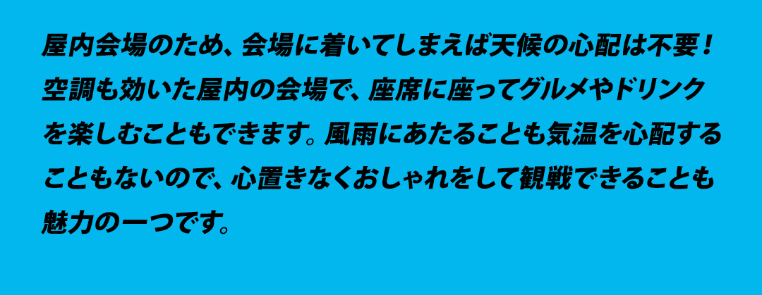 屋内会場のため、会場に着いてしまえば天候の心配は不要！空調も効いた屋内の会場で、座席に座ってグルメやドリンクを楽しむこともできます。風雨にあたることも気温を心配することもないので、心置きなくおしゃれをして観戦できることも魅力の一つです。