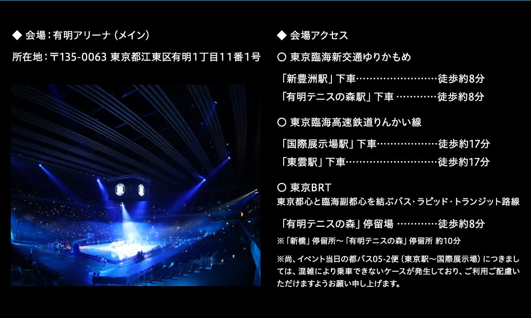◆ 会場：有明アリーナ（メイン）所在地：〒135-0063 東京都江東区有明１丁目１１番１号
◆ 会場アクセス
〇 東京臨海新交通ゆりかもめ
「新豊洲駅」下車……………………徒歩約8分
「有明テニスの森駅」下車…………徒歩約8分
〇 東京臨海高速鉄道りんかい線
「国際展示場駅」下車………………徒歩約17分
「東雲駅」下車………………………徒歩約17分
〇 東京BRT 
東京都心と臨海副都心を結ぶバス・ラピッド・トランジット路線
「有明テニスの森」停留場 …………徒歩約8分
※「新橋」停留所～「有明テニスの森」停留所 約10分
※尚、イベント当日の都バス05-2便（東京駅～国際展示場）につきましては、混雑により乗車できないケースが発生しており、ご利用ご配慮いただけますようお願い申し上げます。