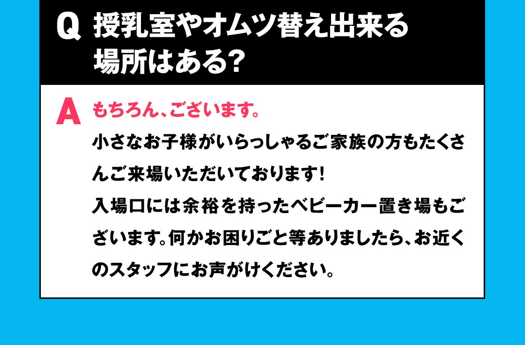 Q 授乳室やオムツ替え出来る場所はある？ Aもちろん、ございます。小さなお子様がいらっしゃるご家族の方もたくさんご来場いただいております！
入場口には余裕を持ったベビーカー置き場もございます。何かお困りごと等ありましたら、お近くのスタッフにお声がけください。