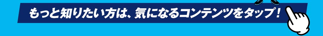 もっと知りたい方は、気になるコンテンツをタップ！