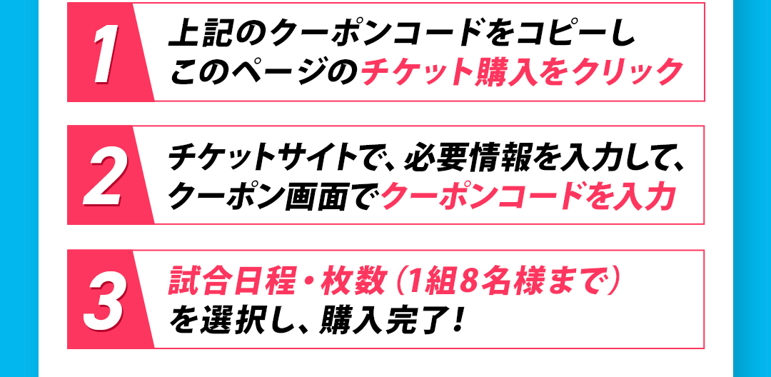 1 上記のクーポンコードをコピーしこのページのチケット購入をクリック 2 チケットサイトで、必要情報を入力して、クーポン画面でクーポンコードを入力 3 試合日程・枚数（1組8名様まで）を選択し、購入完了！